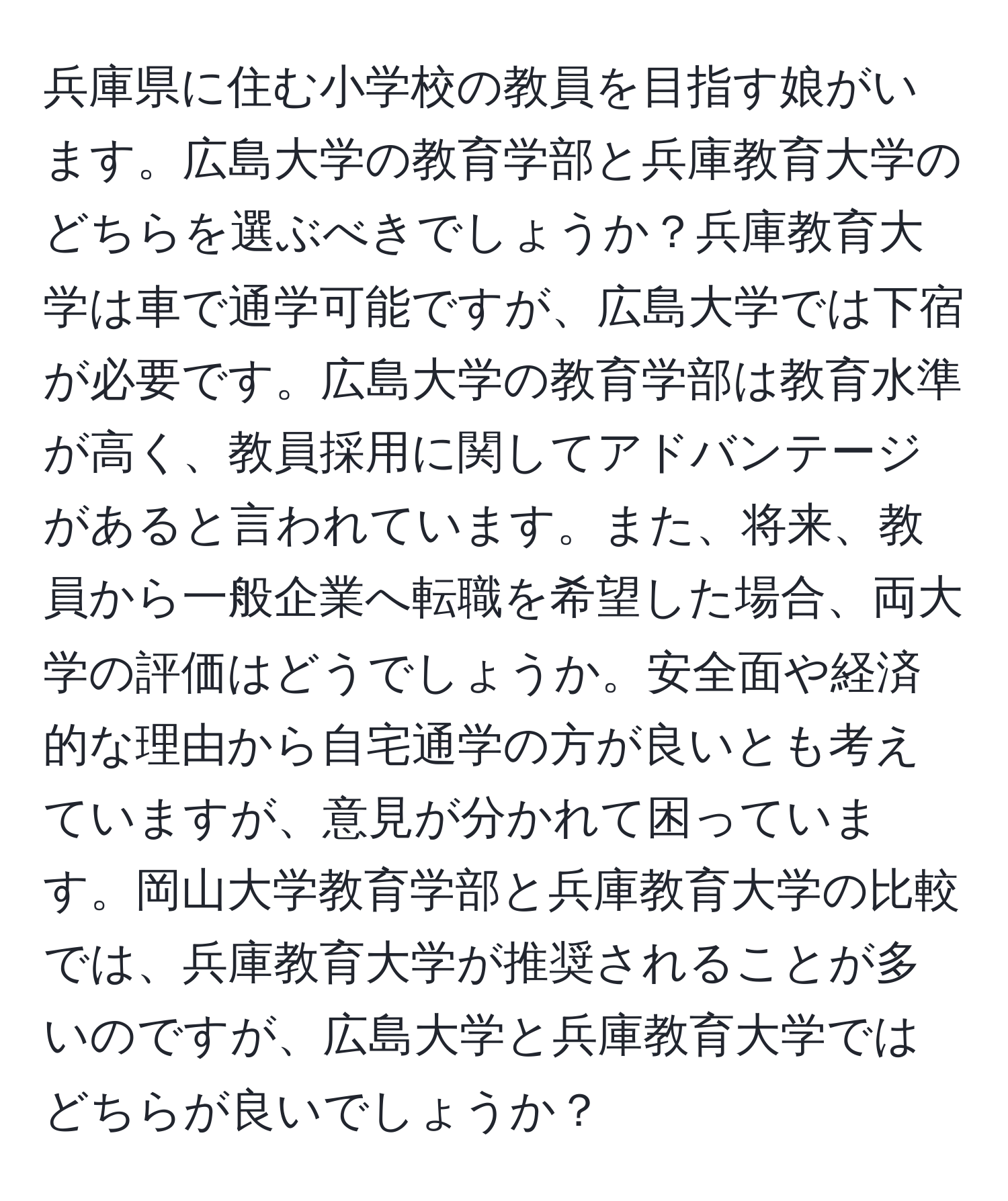 兵庫県に住む小学校の教員を目指す娘がいます。広島大学の教育学部と兵庫教育大学のどちらを選ぶべきでしょうか？兵庫教育大学は車で通学可能ですが、広島大学では下宿が必要です。広島大学の教育学部は教育水準が高く、教員採用に関してアドバンテージがあると言われています。また、将来、教員から一般企業へ転職を希望した場合、両大学の評価はどうでしょうか。安全面や経済的な理由から自宅通学の方が良いとも考えていますが、意見が分かれて困っています。岡山大学教育学部と兵庫教育大学の比較では、兵庫教育大学が推奨されることが多いのですが、広島大学と兵庫教育大学ではどちらが良いでしょうか？