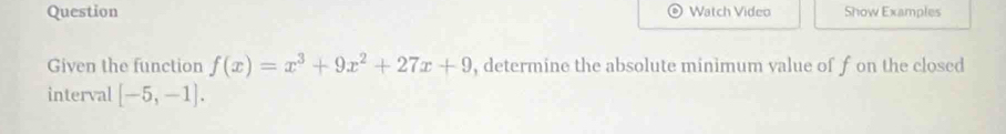 Question Watch Video Show Examples 
Given the function f(x)=x^3+9x^2+27x+9 , determine the absolute minimum value of f on the closed 
interval [-5,-1].