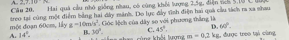 A. 2, 7. 10N. 5.10C auge
Câu 20. Hai quả cầu nhỏ giống nhau, có cùng khối lượng 2, 5g, điện tích
treo tại cùng một điểm bằng hai dây mảnh. Do lực đẩy tĩnh điện hai quả cầu tách ra xa nhau
một đoạn 60cm, lấy g=10m/s^2.. Góc lệch của dây so với phương thẳng là
D. 60^0.
B. 30^0.
C. 45^0.
A. 14^0. m=0,2kg , được treo tại cùng
T c ù ng khối lương