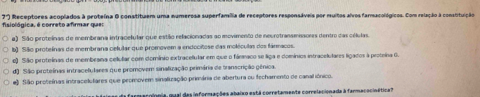 7°) Receptores acoplados à proteína G constituem uma numerosa superfamília de receptores responsáveis por muitos alvos farmacológicos. Com relação à constituição
fisiológica, é correto afirmar que:
a) São proteínas de membrana intracelular que estão relacionadas ao movimento de neurotransmissores dentro das células.
b) São proteínas de membrana celular que promovem a endocitose das moléculas dos fármacos.
e) São proteínas de membrana celular com domínio extracelular em que o fármaco se liga e domínios intracelulares ligados à proteína G.
d) São proteínas intracelulares que promovem sinalização primária de transcrição gênica.
e) São proteínas intracelulares que promovem sinalização primária de abertura ou fechamento de canal iônico.
farmarologia, qual das informações abaixo está corretamente correlacionada à farmacocinética?