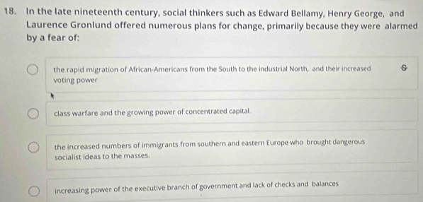 In the late nineteenth century, social thinkers such as Edward Bellamy, Henry George, and
Laurence Gronlund offered numerous plans for change, primarily because they were alarmed
by a fear of:
the rapid migration of African-Americans from the South to the industrial North, and their increased
voting power
class warfare and the growing power of concentrated capital.
the increased numbers of immigrants from southern and eastern Europe who brought dangerous
socialist ideas to the masses.
increasing power of the executive branch of government and lack of checks and balances