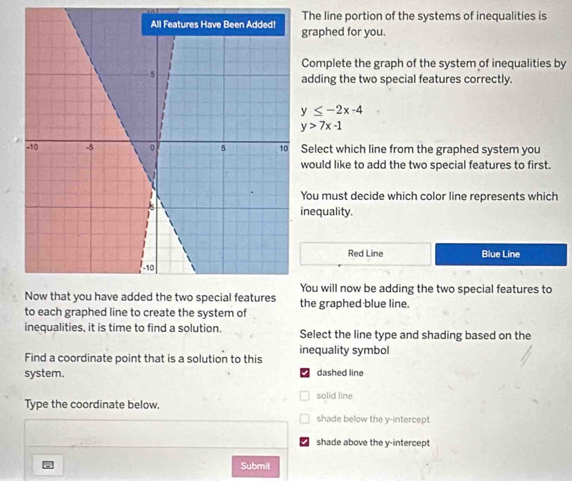 The line portion of the systems of inequalities is
raphed for you.
Complete the graph of the system of inequalities by
dding the two special features correctly.
y≤ -2x-4
y>7x-1
elect which line from the graphed system you
ould like to add the two special features to first.
ou must decide which color line represents which
nequality.
Red Line Blue Line
ou will now be adding the two special features to
the graphed blue line.
to each graphed line to create the system of
inequalities, it is time to find a solution. Select the line type and shading based on the
inequality symbol
Find a coordinate point that is a solution to this
system. dashed line
solid line
Type the coordinate below.
shade below the y-intercept
shade above the y-intercept
Submit