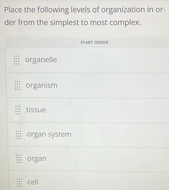 Place the following levels of organization in or-
der from the simplest to most complex.
START ORDER
organelle
organism
tissue
organ system
organ
cell