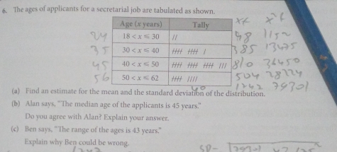 The ages of applicants for a secretarial job are tabulated as shown.
(a) Find an estimate for the mean and the standard deviation of the distribution.
(b) Alan says, ''The median age of the applicants is 45 years.'
Do you agree with Alan? Explain your answer.
(c) Ben says, 'The range of the ages is 43 years."
Explain why Ben could be wrong.