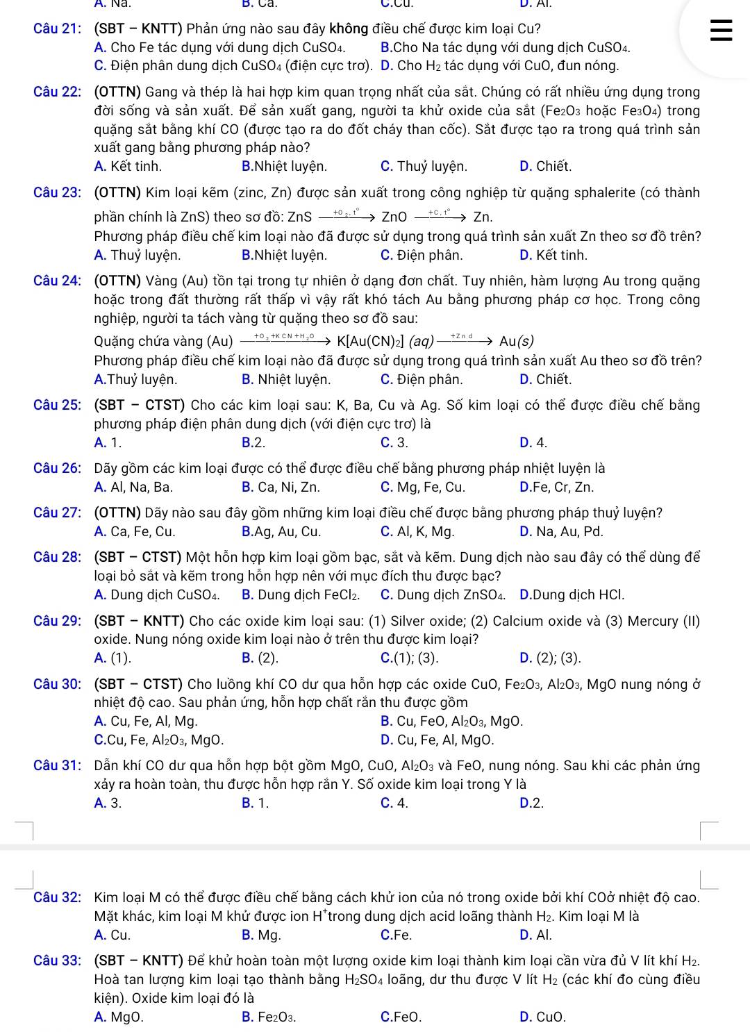 (SBT - KNTT) Phản ứng nào sau đây không điều chế được kim loại Cu?
A. Cho Fe tác dụng với dung dịch CuSO₄. B.Cho Na tác dụng với dung dịch CuSO4.
C. Điện phân dung dịch CuSO₄ (điện cực trơ). D. Cho H₂ tác dụng với CuO, đun nóng.
Câu 22: (OTTN) Gang và thép là hai hợp kim quan trọng nhất của sắt. Chúng có rất nhiều ứng dụng trong
đời sống và sản xuất. Để sản xuất gang, người ta khử oxide của sắt (Fe₂O₃ hoặc Fe₃O₄) trong
quặng sắt bằng khí CO (được tạo ra do đốt cháy than cốc). Sắt được tạo ra trong quá trình sản
xuất gang bằng phương pháp nào?
A. Kết tinh. B.Nhiệt luyện. C. Thuỷ luyện. D. Chiết.
Câu 23: (OTTN) Kim loại kẽm (zinc, Zn) được sản xuất trong công nghiệp từ quặng sphalerite (có thành
phần chính là ZnS) theo sơ đồ: ZnS +0 2. 1º ZnO + c , 1° → Zn.
Phương pháp điều chế kim loại nào đã được sử dụng trong quá trình sản xuất Zn theo sơ đồ trên?
A. Thuỷ luyện. B.Nhiệt luyện. C. Điện phân. D. Kết tinh.
Câu 24: (OTTN) Vàng (Au) tồn tại trong tự nhiên ở dạng đơn chất. Tuy nhiên, hàm lượng Au trong quặng
hoặc trong đất thường rất thấp vì vậy rất khó tách Au bằng phương pháp cơ học. Trong công
nghiệp, người ta tách vàng từ quặng theo sơ đồ sau:
Quặng chứa vàng (Au)  t°₂+κ cN +H₂o K[Au( CN) ₂] (aq) —*²ªª→ Au(s)
Phương pháp điều chế kim loại nào đã được sử dụng trong quá trình sản xuất Au theo sơ đồ trên?
A.Thuỷ luyện. B. Nhiệt luyện. C. Điện phân. D. Chiết.
Câu 25: (SBT - CTST) Cho các kim loại sau: K, Ba, Cu và Ag. Số kim loại có thể được điều chế bằng
phương pháp điện phân dung dịch (với điện cực trơ) là
A. 1. B.2. C. 3. D. 4.
Câu 26: Dãy gồm các kim loại được có thể được điều chế bằng phương pháp nhiệt luyện là
A. Al, Na, Ba. B. Ca, Ni, Zn. C. Mg, Fe, Cu. D.Fe, Cr, Zn.
Câu 27: (OTTN) Dãy nào sau đây gồm những kim loại điều chế được bằng phương pháp thuỷ luyện?
A. Ca, Fe, Cu. B.Ag, Au, Cu. C. Al, K, Mg. D. Na, Au, Pd.
Câu 28: (SBT - CTST) Một hỗn hợp kim loại gồm bạc, sắt và kẽm. Dung dịch nào sau đây có thể dùng để
loại bỏ sắt và kẽm trong hỗn hợp nên với mục đích thu được bạc?
A. Dung dịch CuSO₄. B. Dung dịch Fe Cl_2. C. Dung dịch ZnSO₄. D.Dung dịch HCl.
Câu 29: (SBT - KNTT) Cho các oxide kim loại sau: (1) Silver oxide; (2) Calcium oxide và (3) Mercury (II)
oxide. Nung nóng oxide kim loại nào ở trên thu được kim loại?
A. (1). B. (2). C.(1); (3). D. (2);(3).
Câu 30: (SBT - CTST) Cho luồng khí CO dư qua hỗn hợp các oxide CuO, Fe_2O_3,Al_2O_3 , MgO nung nóng ở
nhiệt độ cao. Sau phản ứng, hỗn hợp chất rắn thu được gồm
A. Cu, Fe, Al, Mg. B. ( CU FeO. Al_2O_3,MgO.
C.Cu, Fe, Al_2O_3, MgO. D. Cu,Fe , Al, MgO.
Câu 31: Dẫn khí CO dư qua hỗn hợp bột gồm MgO, CuO, Al_2O_3 và FeO, nung nóng. Sau khi các phản ứng
xảy ra hoàn toàn, thu được hỗn hợp rắn Y. Số oxide kim loại trong Y là
A. 3. B. 1. C. 4. D.2.
Câu 32: Kim loại M có thể được điều chế bằng cách khử ion của nó trong oxide bởi khí COở nhiệt độ cao.
Mặt khác, kim loại M khử được ion H*trong dung dịch acid loãng thành H_2. Kim loại M là
A. Cu. B. Mg. C.Fe. D. Al.
Câu 33: (SBT - KNTT) Để khử hoàn toàn một lượng oxide kim loại thành kim loại cần vừa đủ V lít khí H 1
Hoà tan lượng kim loại tạo thành bằng H_2SO 4 loãng, dư thu được V lít H_2 (các khí đo cùng điều
kiện). Oxide kim loại đó là
A. MgO. B. Fe₂O₃. C.FeO. D. CuC )