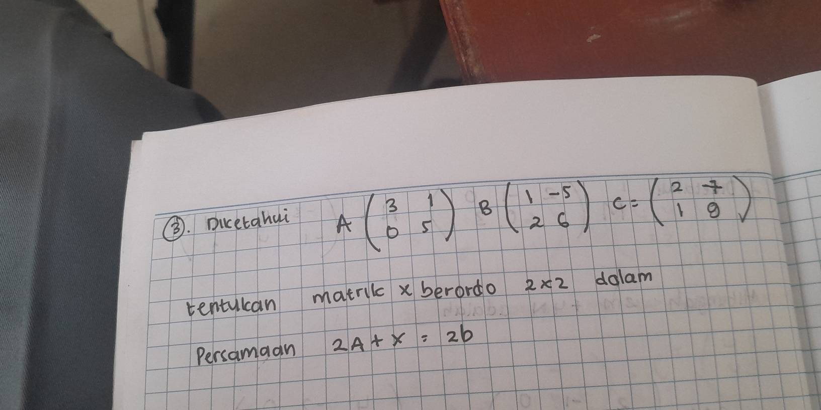 ③. Dicetahui
Abeginpmatrix 3&1 0&5endpmatrix Bbeginpmatrix 1&-5 2&6endpmatrix c=beginpmatrix 2&7 1&9endpmatrix
tentulcan matrilc x berordo 2* 2 dalam 
Persamaan 2A+x=2b