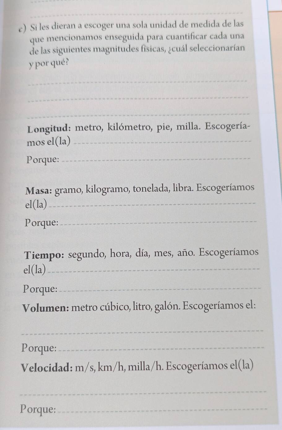 Si les dieran a escoger una sola unidad de medida de las 
que mencionamos enseguida para cuantificar cada una 
de las siguientes magnitudes físicas, ¿cuál seleccionarían 
y por qué? 
_ 
_ 
_ 
Longitud: metro, kilómetro, pie, milla. Escogería- 
mos el(la)_ 
Porque: 
_ 
Masa: gramo, kilogramo, tonelada, libra. Escogeríamos 
el(la)_ 
Porque:_ 
Tiempo: segundo, hora, día, mes, año. Escogeríamos 
el(la)_ 
Porque:_ 
Volumen: metro cúbico, litro, galón. Escogeríamos el: 
_ 
Porque:_ 
Velocidad: m/s, km/h, milla/h. Escogeríamos el(la) 
_ 
Porque:_