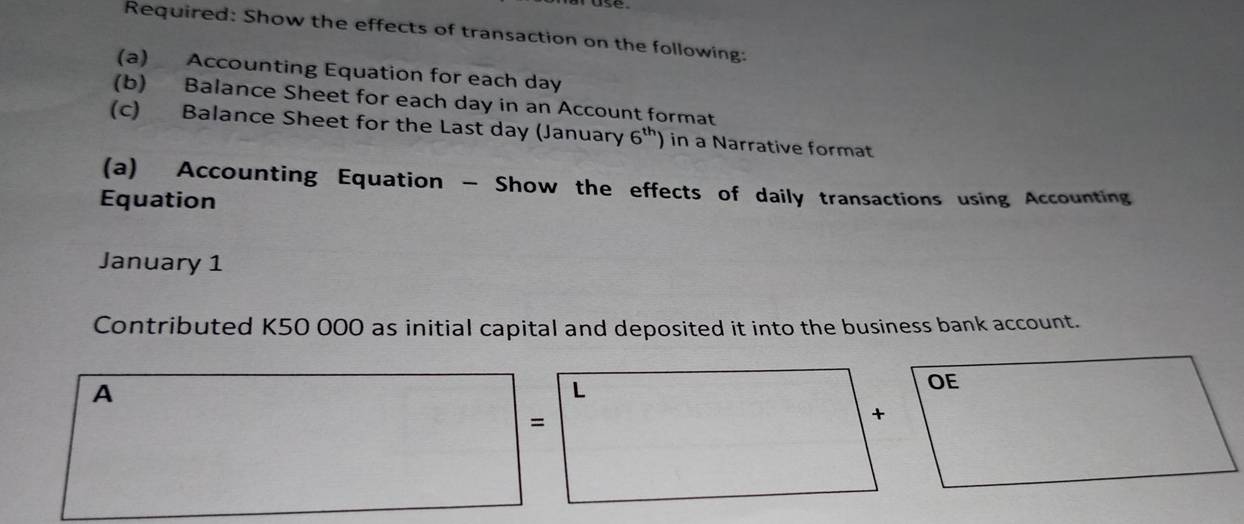 Required: Show the effects of transaction on the following: 
(a) Accounting Equation for each day
(b) Balance Sheet for each day in an Account format 
(c) Balance Sheet for the Last day (January 6^(th)) in a Narrative format 
(a) Accounting Equation - Show the effects of daily transactions using Accounting 
Equation 
January 1 
Contributed K50 000 as initial capital and deposited it into the business bank account. 
A 
L 
= 
+