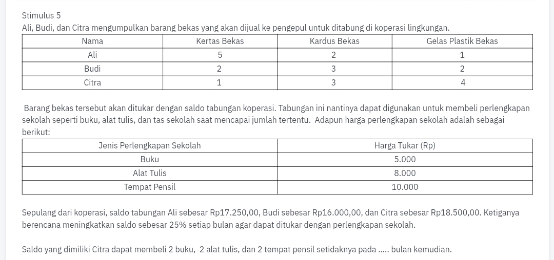 Stimulus 5 
Ali, Budi, dan Citra mengumpulkan barang bekas yang akan dijual ke pengepul untuk ditabung di koperasi lingkungan. 
Barang bekas tersebut akan ditukar dengan saldo tabungan koperasi. Tabungan ini nantinya dapat digunakan untuk membeli perlengkapan 
sekolah seperti buku, alat tulis, dan tas sekolah saat mencapai jumlah tertentu. Adapun harga perlengkapan sekolah adalah sebagai 
Sepulang dari koperasi, saldo tabungan Ali sebesar Rp17.250,00, Budi sebesar Rp16.000,00, dan Citra sebesar Rp18.500,00. Ketiganya 
berencana meningkatkan saldo sebesar 25% setiap bulan agar dapat ditukar dengan perlengkapan sekolah. 
Saldo yang dimiliki Citra dapat membeli 2 buku, 2 alat tulis, dan 2 tempat pensil setidaknya pada ..... bulan kemudian.