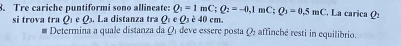 Tre cariche puntiformi sono allineate: Q_1=1mC; Q_2=-0,1mC; Q_3=0.5mC , La carica Q: 
si trova tra Q_1∈ Q_3. La distanza tra Qe Q_3e40cm. 
# Determina a quale distanza da Ωí deve essere posta Ω affinché resti in equilibrio.