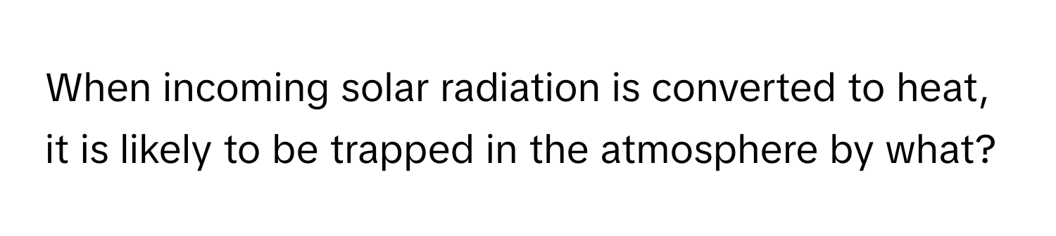 When incoming solar radiation is converted to heat, it is likely to be trapped in the atmosphere by what?