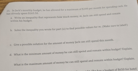 In Jack's monthly budget, he has allowed for a maximum of $200 per month for spending cash. He 
has already spent $165.50. 
within his budget. a. Write an inequality that represents how much money, m, Jack can still spend and remain 
b. Solve the inequality you wrote for part (a) to find possible values for m. (Make sure to label!) 
c. Give a possible solution for the amount of money Jack can still spend this month. 
d. What is the minimum amount of money he can still spend and remain within budget? Explain. 
What is the maximum amount of money he can still spend and remain within budget? Explain, 
has a budget of $650 for hotel