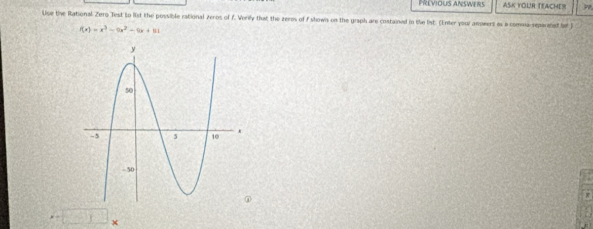 PREVIOUS ANSWERS ASK YOUR TEACHER 
Use the Rational Zero Test to list the possible rational zeros of 1. Verify that the zeros of f shown on the graph are contained in the list. (Enter your answers as a comua separated lst
f(x)=x^3-9x^2-9x+81
x-□ , < 
a