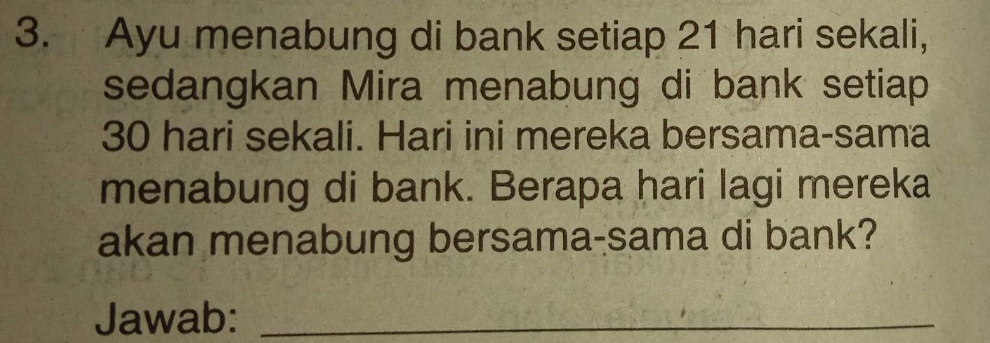 Ayu menabung di bank setiap 21 hari sekali, 
sedangkan Mira menabung di bank setiap
30 hari sekali. Hari ini mereka bersama-sama 
menabung di bank. Berapa hari lagi mereka 
akan menabung bersama-sama di bank? 
Jawab:_