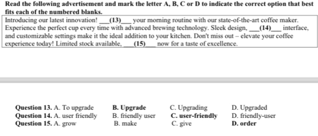 Read the following advertisement and mark the letter A, B, C or D to indicate the correct option that best
fits each of the numbered blanks.
Introducing our latest innovation! _(13)_ your morning routine with our state-of-the-art coffee maker.
Experience the perfect cup every time with advanced brewing technology. Sleek design, _(14)_ interface,
and customizable settings make it the ideal addition to your kitchen. Don't miss out - elevate your coffee
experience today! Limited stock available, ___(15)_ now for a taste of excellence.
Question 13. A. To upgrade B. Upgrade C. Upgrading D. Upgraded
Question 14. A. user friendly B. friendly user C. user-friendly D. friendly-user
Question 15. A. grow B. make C. give D. order