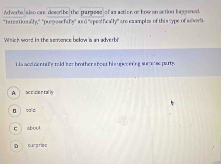 Adverbs also can describe the purpose of an action or how an action happened.
“Intentionally," "purposefully” and "specifically” are examples of this type of adverb.
Which word in the sentence below is an adverb?
Lia accidentally told her brother about his upcoming surprise party.
A  accidentally
B told
c about
D surprise