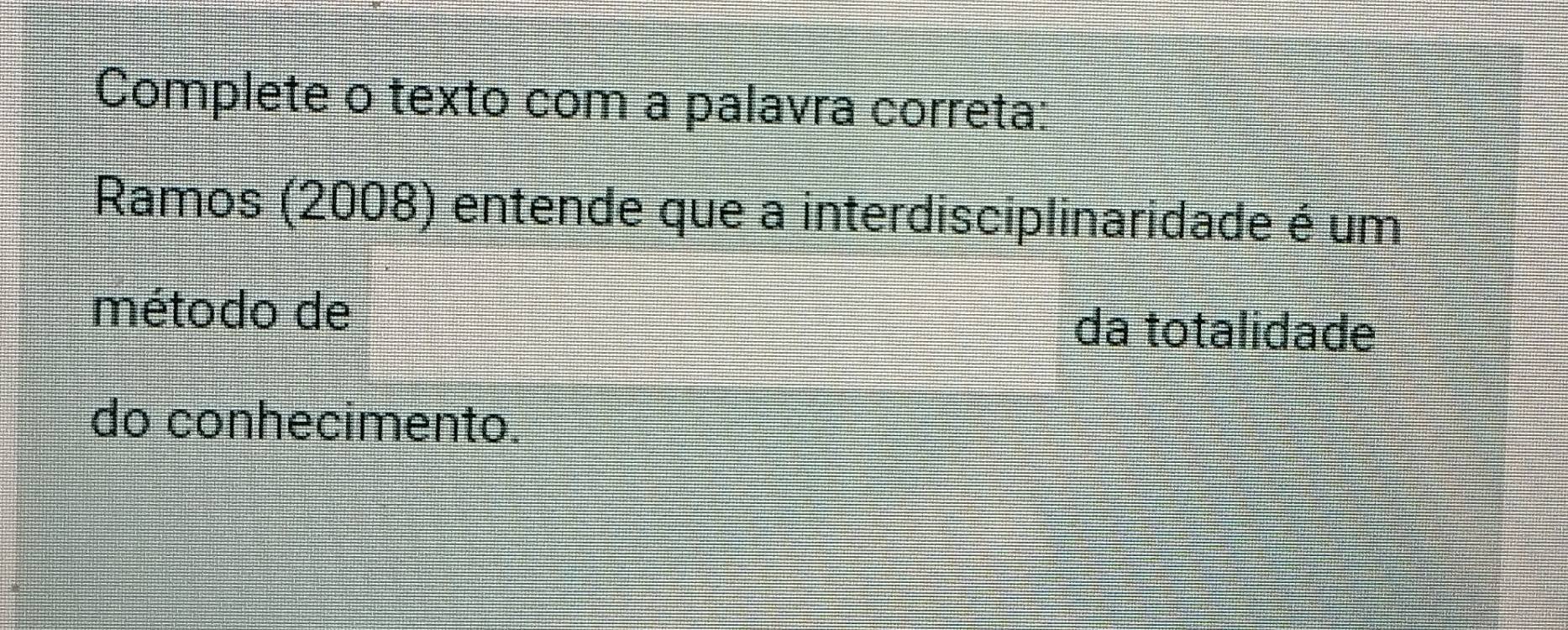 Complete o texto com a palavra correta: 
Ramos (2008) entende que a interdisciplinaridade é um 
método de da totalidade 
do conhecimento.