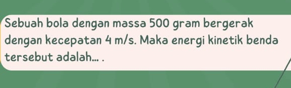 Sebuah bola dengan massa 500 gram bergerak 
dengan kecepatan 4 m/s. Maka energi kinetik benda 
tersebut adalah... .