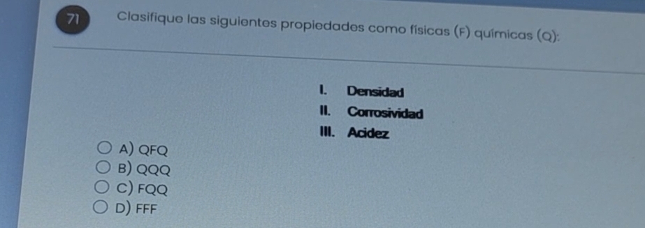 Clasifique las siguientes propiedades como físicas (F) químicas (Q):
I. Densidad
II. Corrosividad
III. Acidez
A) QFQ
B) QQQ
C) FQQ
D) FFF