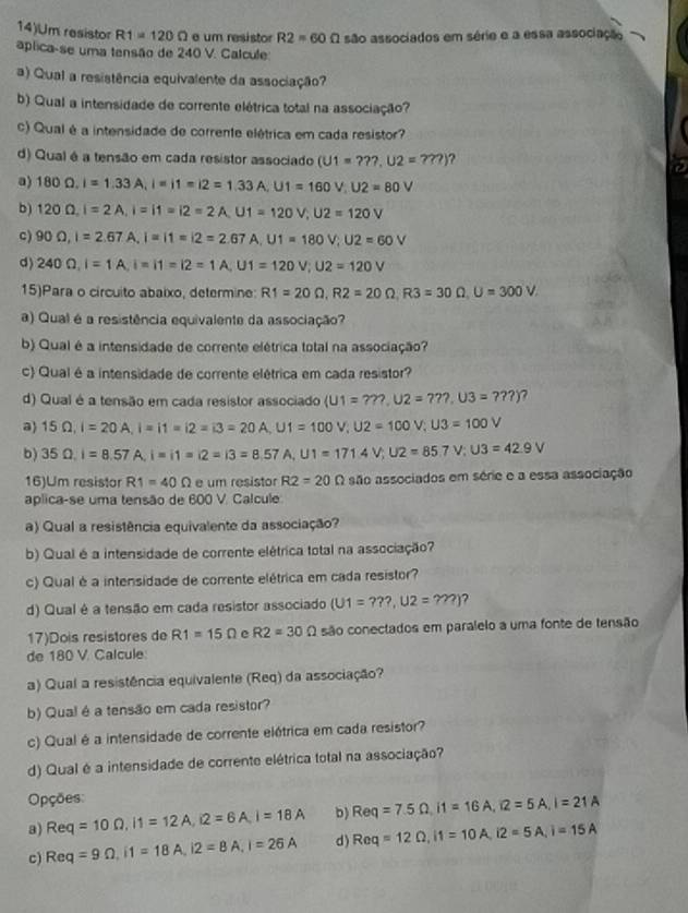 14)Um resistor R1=120Omega e um resistor R2=60Omega
aplica-se uma tensão de 240 V. Calcule: são associados em série e a essa associação
a) Qual a resistência equivalente da associação?
b) Qual a intensidade de corrente elétrica total na associação?
c) Qual é a intensidade de corrente elétrica em cada resistor?
d) Qual é a tensão em cada resistor associado (U1=???,U2=???) ?
a) 180Omega ,I=1.33A,I=i1=i2=1.33A,U1=160V,U2=80V
b) 120Omega ,I=2A,I=|1=|2=2A,U1=120V,U2=120V
c) 90Omega ,I=2.67A,I=11=12=2.67A,U1=180V,U2=60V
d) 240Omega ,I=1A,I=11=12=1A,U1=120V;U2=120V
15)Para o circuito abaixo, determine: R1=20Omega ,R2=20Omega ,R3=30Omega ,U=300V
a) Qual é a resistência equivalente da associação?
b) Qual é a intensidade de corrente elétrica total na associação?
c) Qual é a intensidade de corrente elétrica em cada resistor?
d) Qual é a tensão em cada resistor associado (U1=???,U2=???,U3=???) 7
a) 15Omega ,I=20A,I=11=12=13=20A,U1=100V,U2=100V,U3=100V
b) 35Omega ,I=8.57A,I=11=12=13=8.57A,U1=171AV;U2=85.7V;U3=42.9V
16)Um resistor R1=40Omega e um resistor R2=20Omega são associados em série e a essa associação
aplica-se uma tensão de 600 V. Calcule
a) Qual a resistência equivalente da associação?
b) Qual é a intensidade de corrente elétrica total na associação?
c) Qual è a intensidade de corrente elétrica em cada resistor?
d) Qual é a tensão em cada resistor associado (U1=???,U2=???) ?
17)Dois resistores de R1=15Omega e R2=30Omega são conectados em paralelo a uma fonte de tensão
de 180 V. Calcule
a) Qual a resistência equivalente (Req) da associação?
b) Qual é a tensão em cada resistor?
c) Qual é a intensidade de corrente elétrica em cada resistor?
d) Qual é a intensidade de corrente elétrica total na associação?
Opções:
3) Req=10Omega ,I1=12A,i2=6A,I=18A b) Req=7.5Omega ,i1=16A,i2=5A,I=21A
c) Req=9Omega ,i1=18A,i2=8A,i=26A d) Req=12Omega ,i1=10A,i2=5A,i=15A