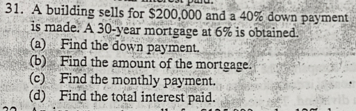 A building sells for $200,000 and a 40% down payment 
is made. A 30-year mortgage at 6% is obtained. 
(a) Find the down payment. 
(b) Find the amount of the mortgage. 
(c) Find the monthly payment. 
(d) Find the total interest paid.