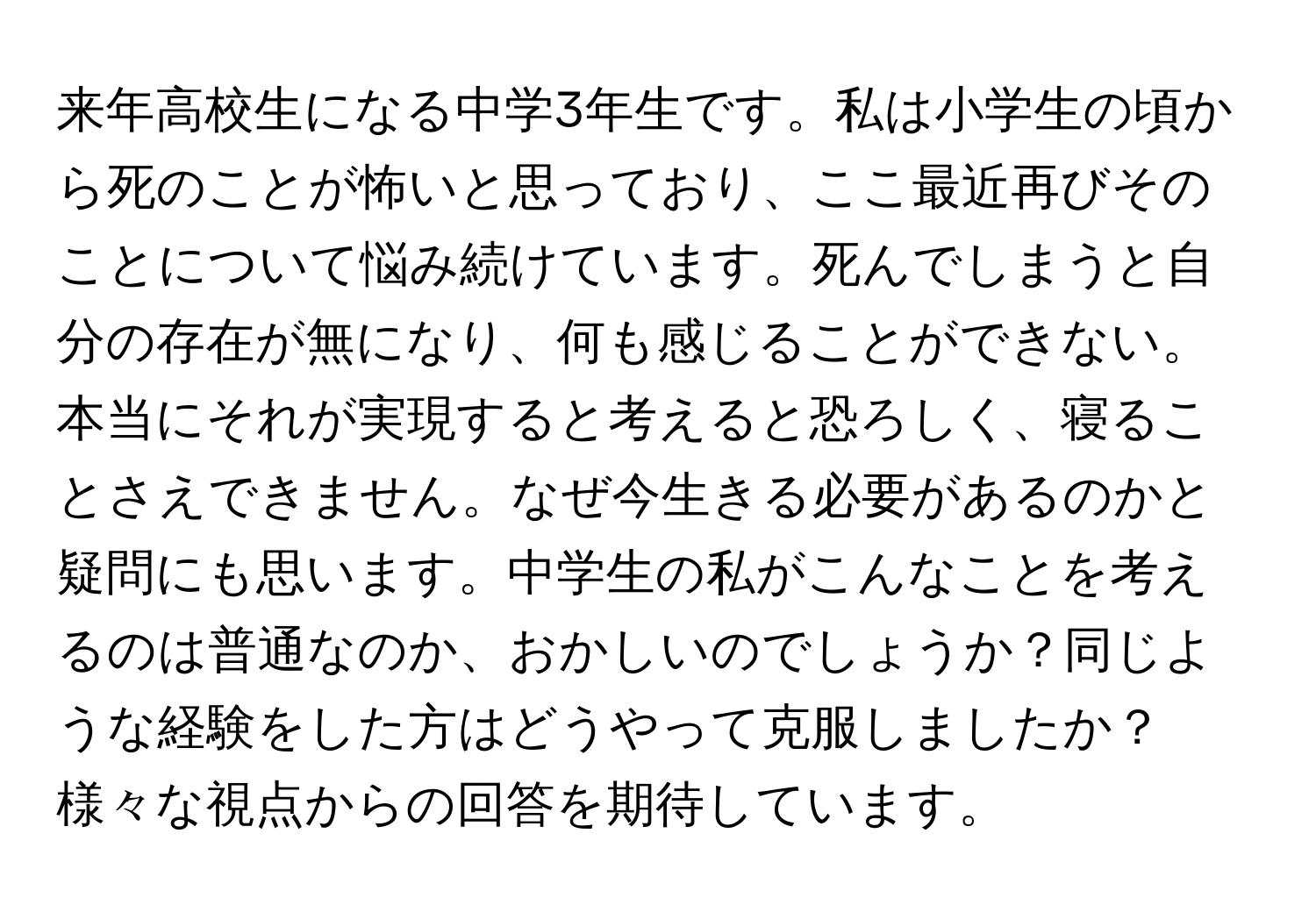 来年高校生になる中学3年生です。私は小学生の頃から死のことが怖いと思っており、ここ最近再びそのことについて悩み続けています。死んでしまうと自分の存在が無になり、何も感じることができない。本当にそれが実現すると考えると恐ろしく、寝ることさえできません。なぜ今生きる必要があるのかと疑問にも思います。中学生の私がこんなことを考えるのは普通なのか、おかしいのでしょうか？同じような経験をした方はどうやって克服しましたか？様々な視点からの回答を期待しています。