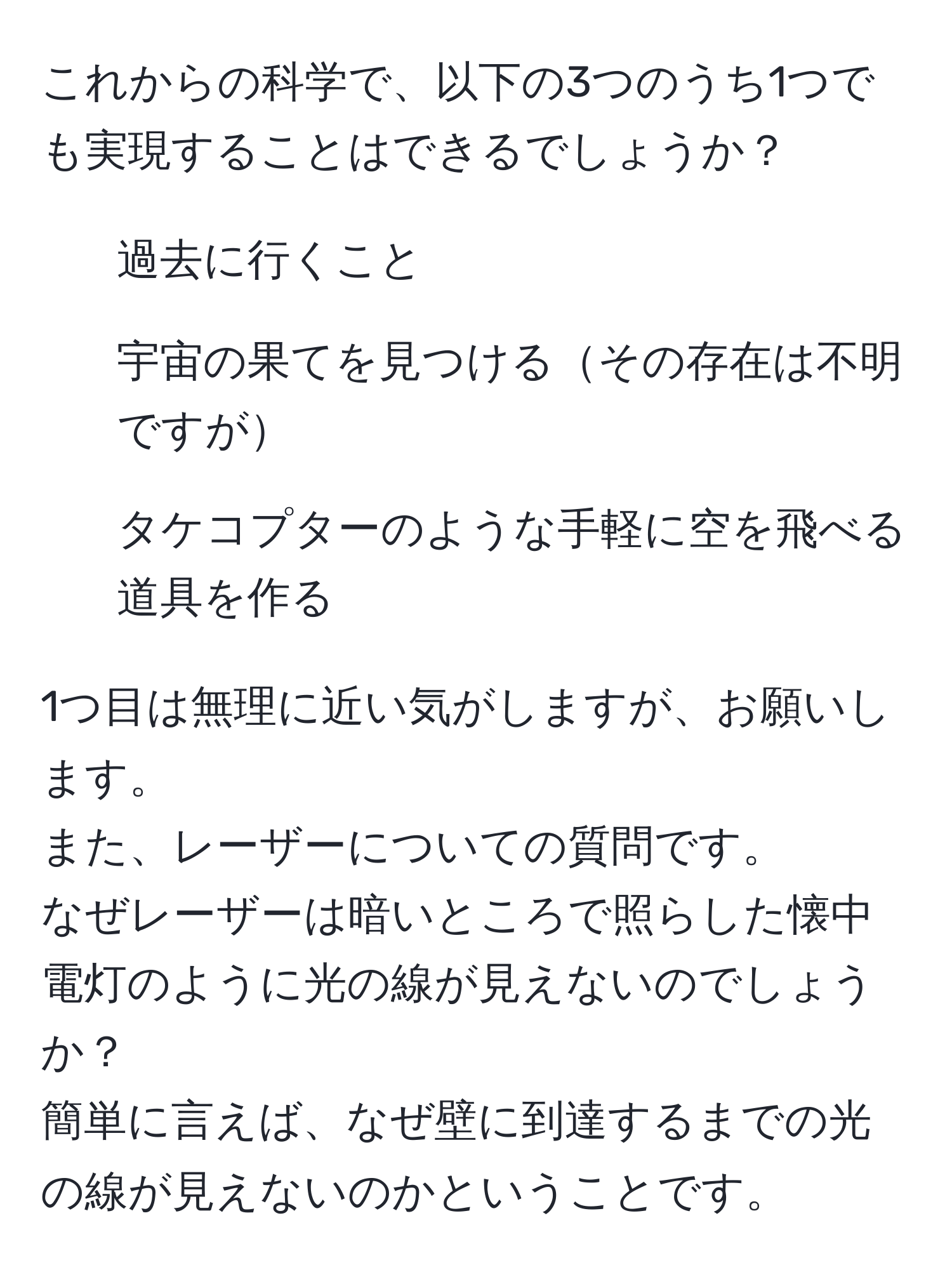 これからの科学で、以下の3つのうち1つでも実現することはできるでしょうか？  
1. 過去に行くこと  
2. 宇宙の果てを見つけるその存在は不明ですが  
3. タケコプターのような手軽に空を飛べる道具を作る  

1つ目は無理に近い気がしますが、お願いします。  
また、レーザーについての質問です。  
なぜレーザーは暗いところで照らした懐中電灯のように光の線が見えないのでしょうか？  
簡単に言えば、なぜ壁に到達するまでの光の線が見えないのかということです。