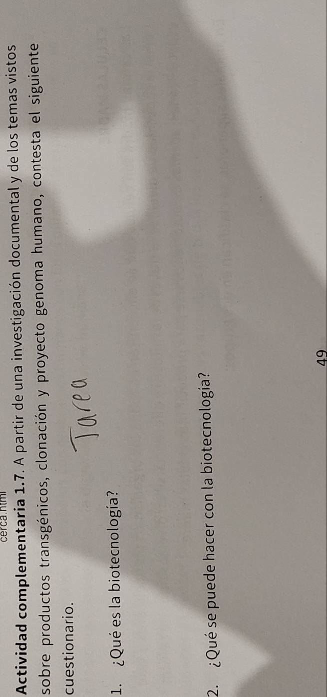 cerca.ntmi 
Actividad complementaria 1.7. A partir de una investigación documental y de los temas vistos 
sobre productos transgénicos, clonación y proyecto genoma humano, contesta el siguiente 
cuestionario. 
1. ¿Qué es la biotecnología? 
2. ¿Qué se puede hacer con la biotecnología? 
49