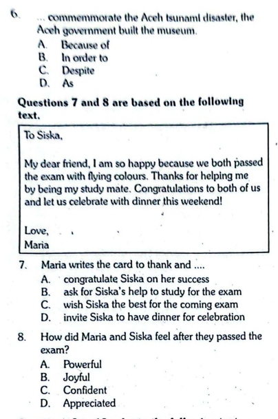 ... commemmorate the Aceh tsunaml disaster, the
Aceh government built the museum.
A. Because of
B. In order to
C. Despite
D. As
Questions 7 and 8 are based on the following
text.
To Siska,
My dear friend, I am so happy because we both passed
the exam with flying colours. Thanks for helping me
by being my study mate. Congratulations to both of us
and let us celebrate with dinner this weekend!
Love,
Maria
7. Maria writes the card to thank and ....
A. congratulate Siska on her success
B. ask for Siska's help to study for the exam
C. wish Siska the best for the coming exam
D. invite Siska to have dinner for celebration
8. How did Maria and Siska feel after they passed the
exam?
A. Powerful
B. Joyful
C. Confident
D. Appreciated