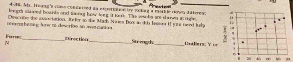 view 
4-36. Ms. Hoang's class conducted an experiment by rolling a marble down ditterent 
length slanted boards and timing how long it took. The results are shown at right. 
Describe the association. Refer to the Math Notes Box in this lesson if you need help 
remembering how to describe an association. 
Form:_ Direction 
N _Strength_ Outliers: Y or 
0 20 406080 10 (