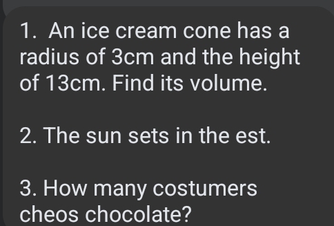 An ice cream cone has a 
radius of 3cm and the height 
of 13cm. Find its volume. 
2. The sun sets in the est. 
3. How many costumers 
cheos chocolate?