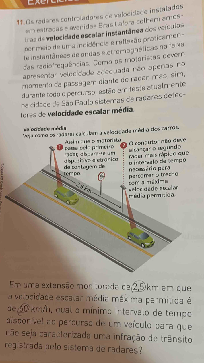 Exerc 
11. Os radares controladores de velocidade instalados 
em estradas e avenidas Brasil afora colhem amos- 
tras da velocidade escalar instantânea dos veículos 
por meio de uma incidência e reflexão praticamen- 
te instantâneas de ondas eletromagnéticas na faixa 
das radiofrequências. Como os motoristas devem 
apresentar velocidade adequada não apenas no 
momento da passagem diante do radar, mas, sím, 
durante todo o percurso, estão em teste atualmente 
na cidade de São Paulo sistemas de radares detec- 
tores de velocidade escalar média. 
Velocidade média 
ares calculam a velocidade média dos carros. 
Em uma extensão monitorada de 2,5km em que 
a velocidade escalar média máxima permitida é 
de 60 km/h, qual o mínimo intervalo de tempo 
disponível ao percurso de um veículo para que 
não seja caracterizada uma infração de trânsito 
registrada pelo sistema de radares?