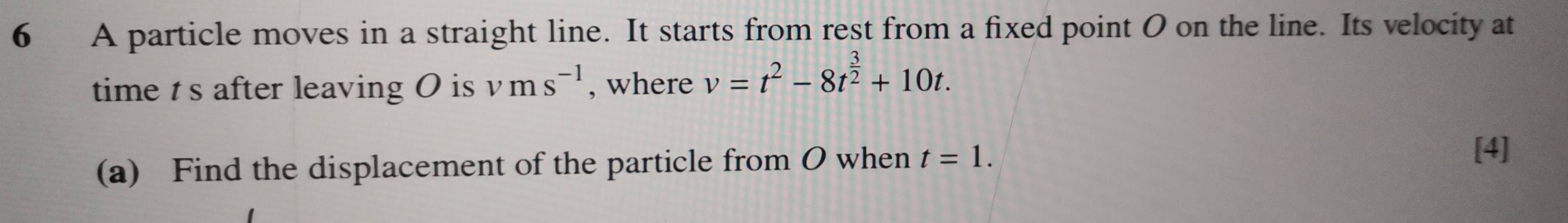 A particle moves in a straight line. It starts from rest from a fixed point 0 on the line. Its velocity at 
time ts after leaving O is vms^(-1) , where v=t^2-8t^(frac 3)2+10t. 
(a) Find the displacement of the particle from O when t=1. 
[4]