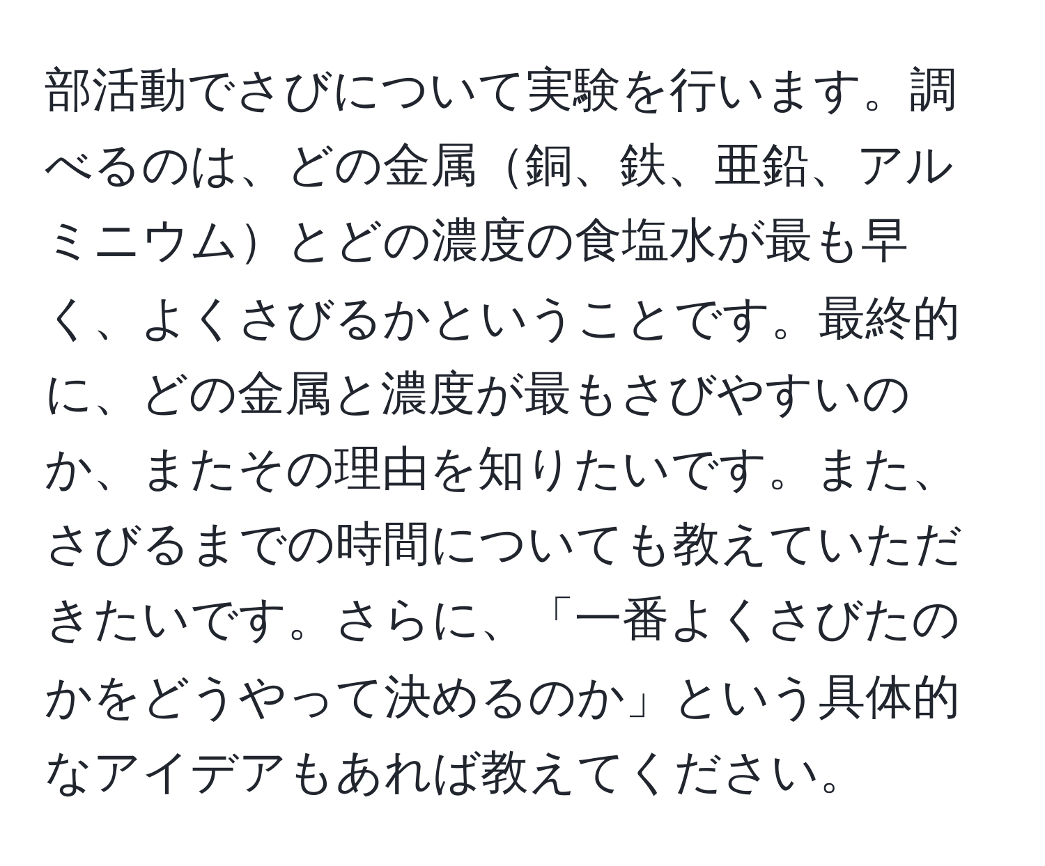 部活動でさびについて実験を行います。調べるのは、どの金属銅、鉄、亜鉛、アルミニウムとどの濃度の食塩水が最も早く、よくさびるかということです。最終的に、どの金属と濃度が最もさびやすいのか、またその理由を知りたいです。また、さびるまでの時間についても教えていただきたいです。さらに、「一番よくさびたのかをどうやって決めるのか」という具体的なアイデアもあれば教えてください。