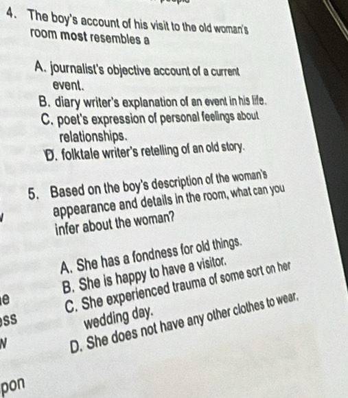 The boy's account of his visit to the old woman's
room most resembles a
A. journalist's objective account of a current
event.
B. diary writer's explanation of an event in his life.
C. poet's expression of personal feelings about
relation ships.
D. folktale writer's retelling of an old story.
5. Based on the boy's description of the woman's
appearance and details in the room, what can you
infer about the woman?
A. She has a fondness for old things.
e B. She is happy to have a visitor.
SS C. She experienced trauma of some sort on her
wedding day.
N
D. She does not have any other clothes to wear
pon