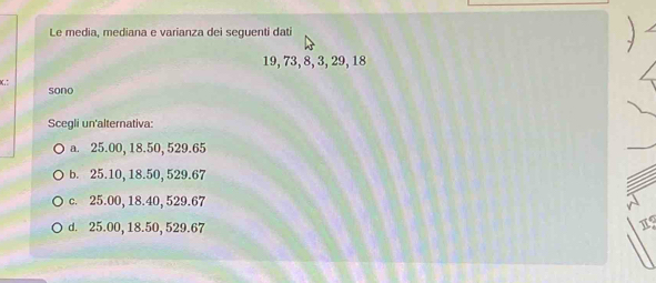 Le media, mediana e varianza dei seguenti dati
19, 73, 8, 3, 29, 18

sono
Scegli un'alternativa:
a. 25.00, 18.50, 529.65
b. 25.10, 18.50, 529.67
c. 25.00, 18.40, 529.67
d. 25.00, 18.50, 529.67