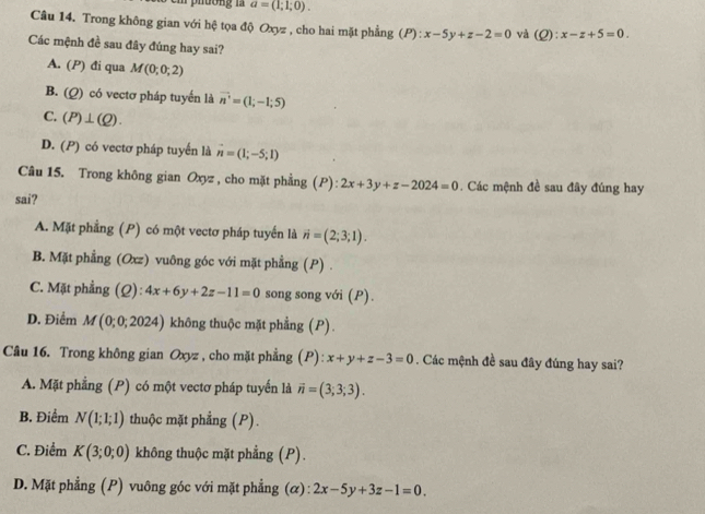 a=(1;1;0). 
Câu 14. Trong không gian với hệ tọa độ Oxyz , cho hai mặt phẳng (P ):x-5y+z-2=0 và (Q):x-z+5=0. 
Các mệnh đề sau đây đúng hay sai?
A. (P) đi qua M(0;0;2)
B. (Q) có vectơ pháp tuyển là vector n=(1;-1;5)
C. (P)⊥ (Q).
D. (P) có vectơ pháp tuyến là vector n=(1;-5;1)
Câu 15. Trong không gian Oxyz , cho mặt phẳng (P): 2x+3y+z-2024=0. Các mệnh đề sau đây đúng hay
sai?
A. Mặt phẳng (P) có một vectơ pháp tuyển là vector n=(2;3;1).
B. Mặt phẳng (Oxz) vuông góc với mặt phẳng (P) .
C. Mặt phẳng (Ω): 4x+6y+2z-11=0 song song với (P).
D. Điểm M (0; 0;; 202 24) không thuộc mặt phẳng (P).
Câu 16. Trong không gian Oxyz , cho mặt phẳng (P): x+y+z-3=0. Các mệnh đề sau đây đúng hay sai?
A. Mặt phẳng (P) có một vectơ pháp tuyến là vector n=(3;3;3).
B. Điểm N(1;1;1) thuộc mặt phẳng (P).
C. Điểm K(3;0;0) không thuộc mặt phẳng (P).
D. Mặt phẳng (P) vuông góc với mặt phẳng (α) 2x-5y+3z-1=0.