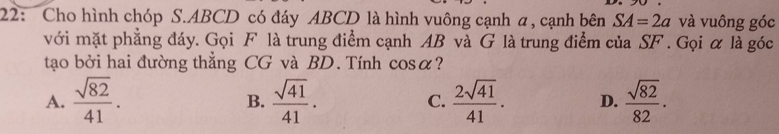 22: Cho hình chóp S. ABCD có đáy ABCD là hình vuông cạnh a , cạnh bên SA=2a và vuông góc
với mặt phẳng đáy. Gọi F là trung điểm cạnh AB và G là trung điểm của SF. Gọi α là góc
tạo bởi hai đường thẳng CG và BD. Tính cos alpha ?
A.  sqrt(82)/41 .  sqrt(41)/41 . C.  2sqrt(41)/41 . D.  sqrt(82)/82 . 
B.