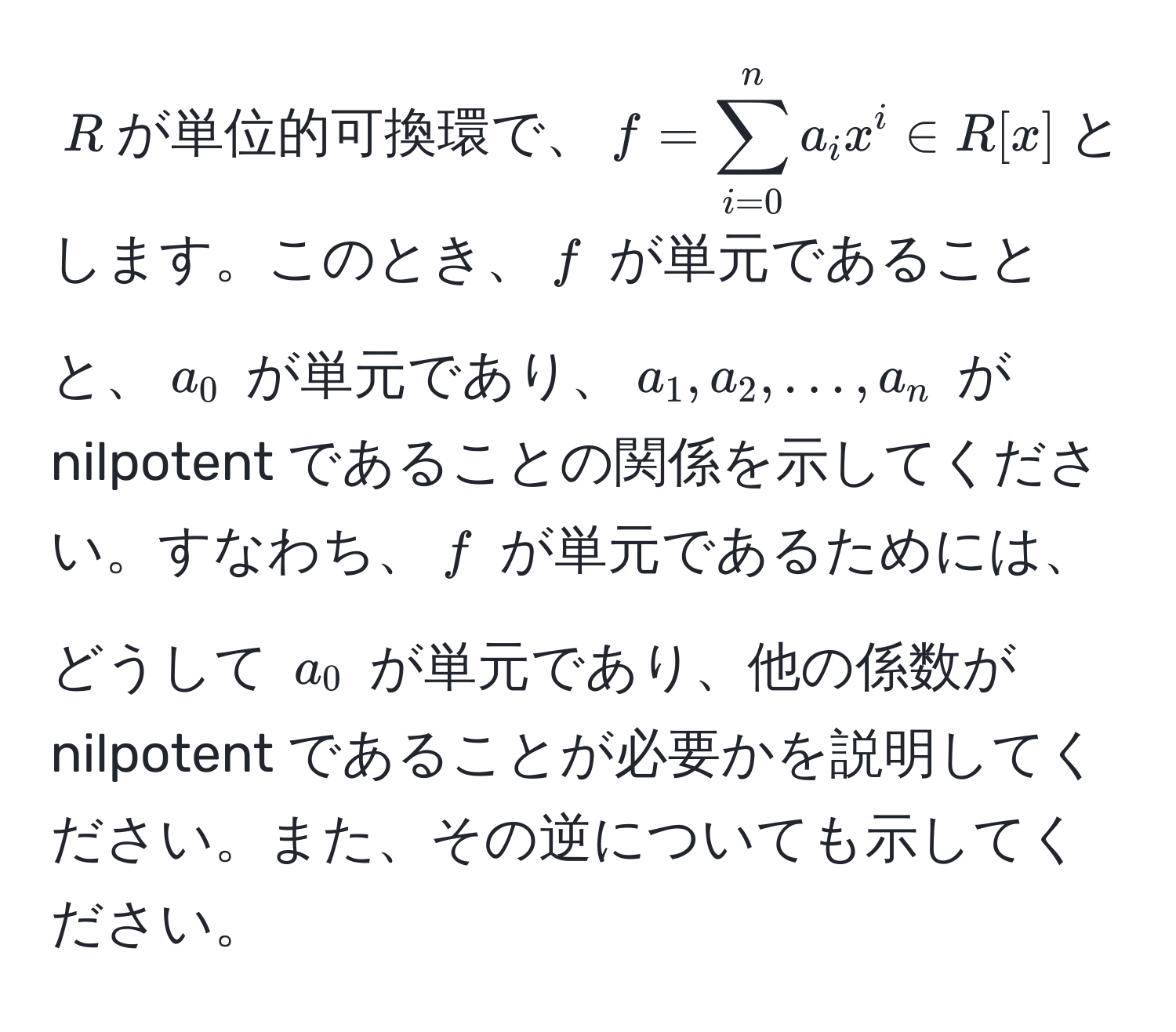 $R$が単位的可換環で、$f = sum_(i=0)^n a_i x^i ∈ R[x]$とします。このとき、$f$ が単元であることと、$a_0$ が単元であり、$a_1, a_2, ..., a_n$ が nilpotent であることの関係を示してください。すなわち、$f$ が単元であるためには、どうして $a_0$ が単元であり、他の係数が nilpotent であることが必要かを説明してください。また、その逆についても示してください。