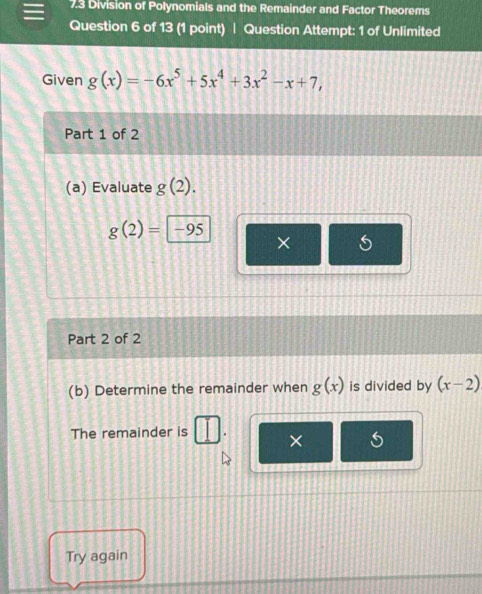 7.3 Division of Polynomials and the Remainder and Factor Theorems 
Question 6 of 13 (1 point) | Question Attempt: 1 of Unlimited 
Given g(x)=-6x^5+5x^4+3x^2-x+7, 
Part 1 of 2 
(a) Evaluate g(2).
g(2)= -95
× 
Part 2 of 2 
(b) Determine the remainder when g(x) is divided by (x-2)
The remainder is × 
Try again