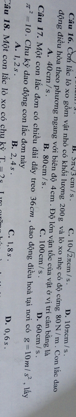 B. 5π sqrt(3)cm/s. C. 10sqrt(2)π cm/s. D. 10πcm / s.
Câu 16. Con lắc lò xo gồm vật nhỏ có khối lượng 200g và lò xo nhẹ có độ cứng 80N/m. Con lắc dao
động điều hòa theo phương ngang với biên độ 4cm. Độ lớn vận tốc của vật ở vị trí cân bằng là
A. 40 cm/s. B. 80 cm / s. C. 100 cm / s. D. 60cm /s.
Câu 17. Một con lắc đơn có chiều dài dây treo 36cm , dao động điều hoà tại nơi có g=10m/s^2 , lấy
π^2=10. Chu kỳ dao động con lắc đơn này
A. 1, 2 s. B. 2, 4 s. C. 1, 8 s. D. 0, 6 s.
Câu 18. Một con lắc lò xo có chu kỳ T=2s