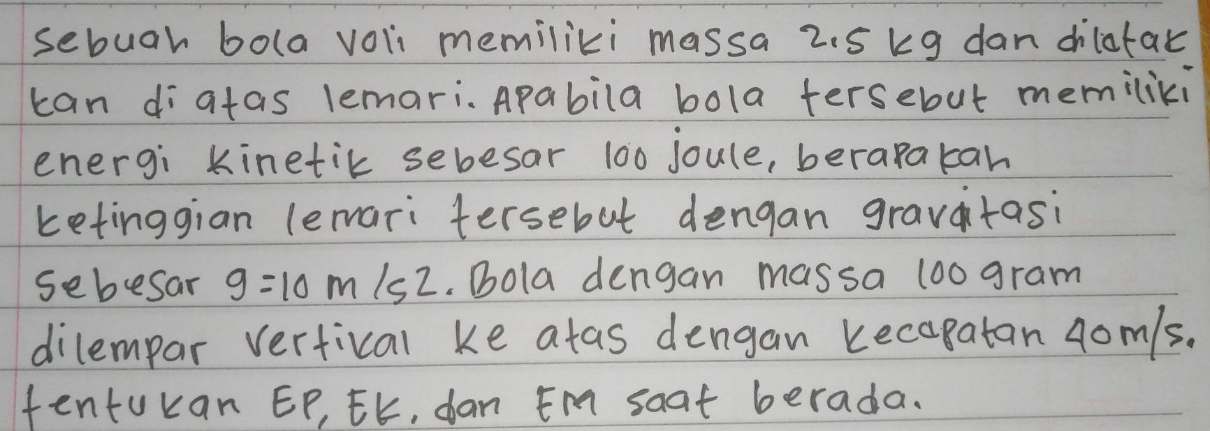 sebuah bola voli memiliki massa 2.5 kg dan dhiltak 
can diatas lemari、 Apabila bola fersebut memiliki 
energi kinetik sebesar 100 joule, berapakan 
ketinggian lemari tersebut dengan gravatasi 
sebesar g=10 m/s^2. Bola dengan massa 1oo gram 
dilempar vertical ke atas dengan kecapatan 4om/s. 
tentukan EP, EK, dan Em soat berada.