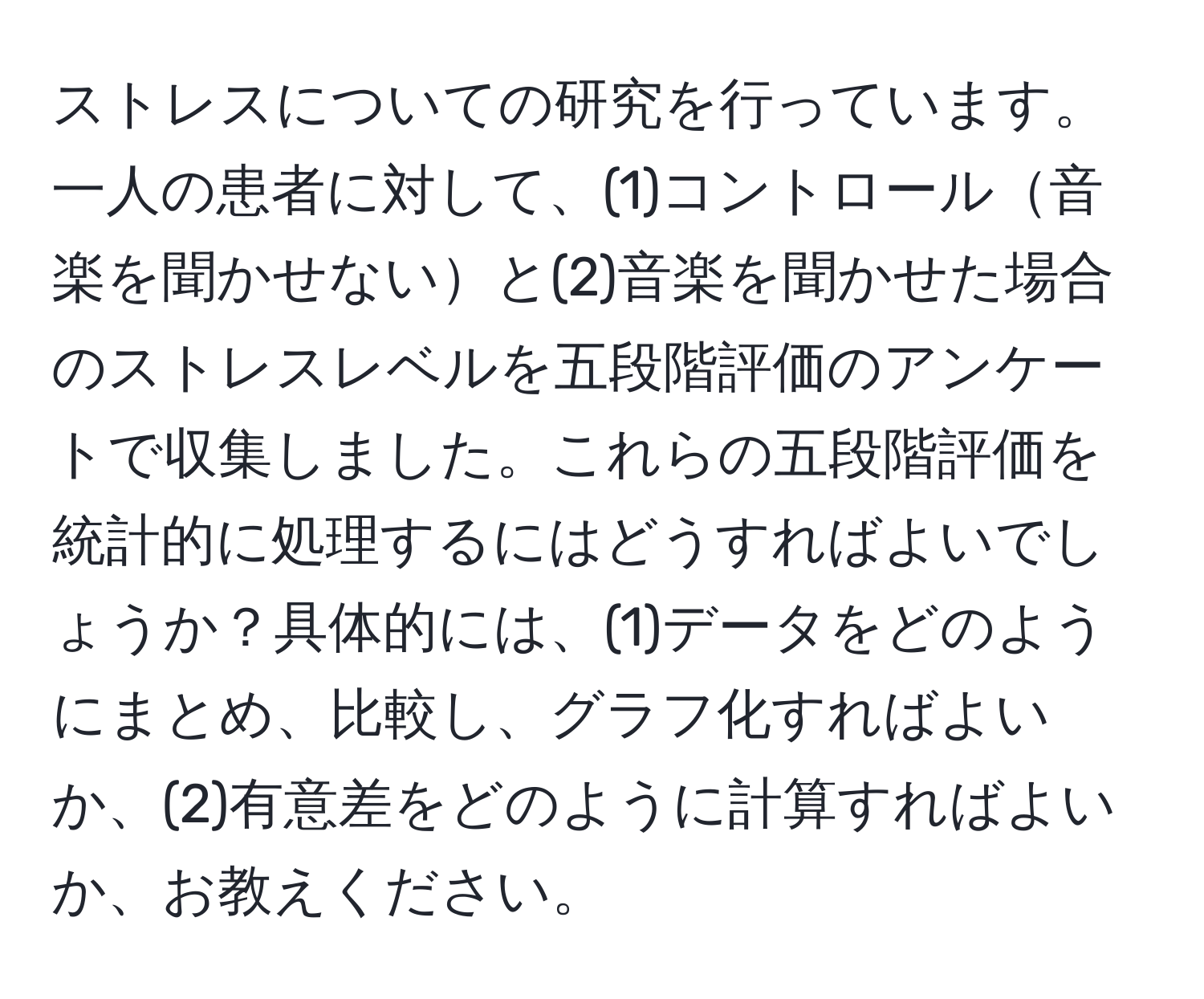 ストレスについての研究を行っています。一人の患者に対して、(1)コントロール音楽を聞かせないと(2)音楽を聞かせた場合のストレスレベルを五段階評価のアンケートで収集しました。これらの五段階評価を統計的に処理するにはどうすればよいでしょうか？具体的には、(1)データをどのようにまとめ、比較し、グラフ化すればよいか、(2)有意差をどのように計算すればよいか、お教えください。