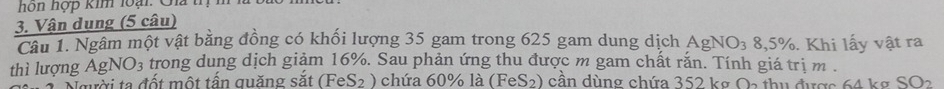 ho hợp kim loi: G t 
3. Vận dụng (5 câu) 
Câu 1. Ngâm một vật bằng đồng có khối lượng 35 gam trong 625 gam dung dịch AgNO_38,5%. Khi lấy vật ra 
thì lượng AgNO3 trong dung dịch giảm 16%. Sau phản ứng thu được m gam chất rắn. Tính giá trị m. 
Người ta đốt một tấn quặng sắt (Fe S_2 ) chứa 60% là (1 FeS_2 0 cần dùng chứa 352 kg Oa thu được 64 kg SO_2