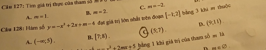 C. m=-2. D 
Câu 127: Tìm giá trị thực của tham số m+
A. m=1. B. m=2. 
Câu 128: Hàm số y=-x^2+2x+m-4 đạt giá trị lớn nhất trên đoạn [-1;2] bằng 3 khi m thuộc
D. (9;11).
A. (-∈fty ;5). B. [7;8). a (5;7).
x-x^2+2mx+5 bằng 1 khi giá trị của tham số m là
D m∈ varnothing.