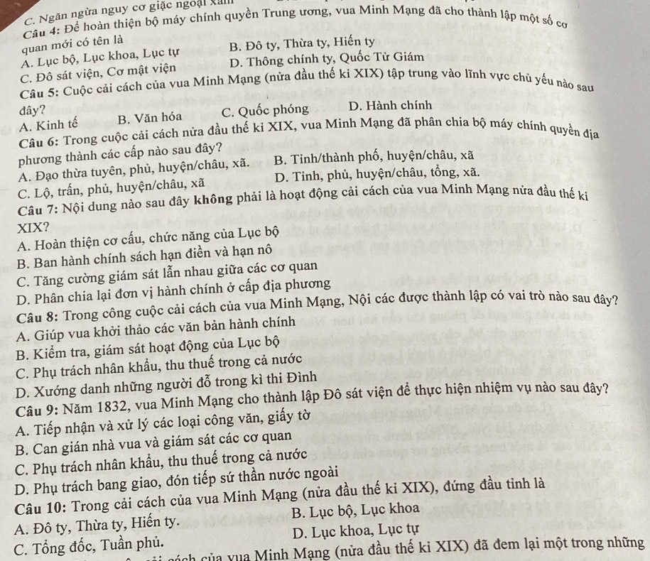 C. Ngăn ngừa nguy cơ giặc ngoại xal
Câu 4: Để hoàn thiện bộ máy chính quyền Trung ương, vua Minh Mạng đã cho thành lập một số cơ
quan mới có tên là
A. Lục bộ, Lục khoa, Lục tự B. Đô ty, Thừa ty, Hiến ty
C. Đô sát viện, Cơ mật viện D. Thông chính ty, Quốc Tử Giám
Câu 5: Cuộc cải cách của vua Minh Mạng (nửa đầu thế ki XIX) tập trung vào lĩnh vực chủ yếu nào sau
đây? C. Quốc phóng D. Hành chính
A. Kinh tế B. Văn hóa
Câu 6: Trong cuộc cải cách nửa đầu thế ki XIX, vua Minh Mạng đã phân chia bộ máy chính quyền địa
phương thành các cấp nào sau đây?
A. Đạo thừa tuyên, phủ, huyện/châu, xã. B. Tinh/thành phố, huyện/châu, xã
C. Lộ, trấn, phủ, huyện/châu, xã D. Tinh, phủ, huyện/châu, tổng, xã.
Câu 7: Nội dung nào sau đây không phải là hoạt động cải cách của vua Minh Mạng nửa đầu thế ki
XIX?
A. Hoàn thiện cơ cấu, chức năng của Lục bộ
B. Ban hành chính sách hạn điền và hạn nô
C. Tăng cường giám sát lẫn nhau giữa các cơ quan
D. Phân chia lại đơn vị hành chính ở cấp địa phương
Câu 8: Trong công cuộc cải cách của vua Minh Mạng, Nội các được thành lập có vai trò nào sau đây?
A. Giúp vua khởi thảo các văn bản hành chính
B. Kiểm tra, giám sát hoạt động của Lục bộ
C. Phụ trách nhân khẩu, thu thuế trong cả nước
D. Xướng danh những người đỗ trong kì thi Đình
Câu 9: Năm 1832, vua Minh Mạng cho thành lập Đô sát viện để thực hiện nhiệm vụ nào sau đây?
A. Tiếp nhận và xử lý các loại công văn, giấy tờ
B. Can gián nhà vua và giám sát các cơ quan
C. Phụ trách nhân khẩu, thu thuế trong cả nước
D. Phụ trách bang giao, đón tiếp sứ thần nước ngoài
Câu 10: Trong cải cách của vua Minh Mạng (nửa đầu thế ki XIX), đứng đầu tỉnh là
A. Đô ty, Thừa ty, Hiến ty. B. Lục bộ, Lục khoa
C. Tổng đốc, Tuần phủ. D. Lục khoa, Lục tự
ch của vua Minh Mạng (nửa đầu thế kỉ XIX) đã đem lại một trong những