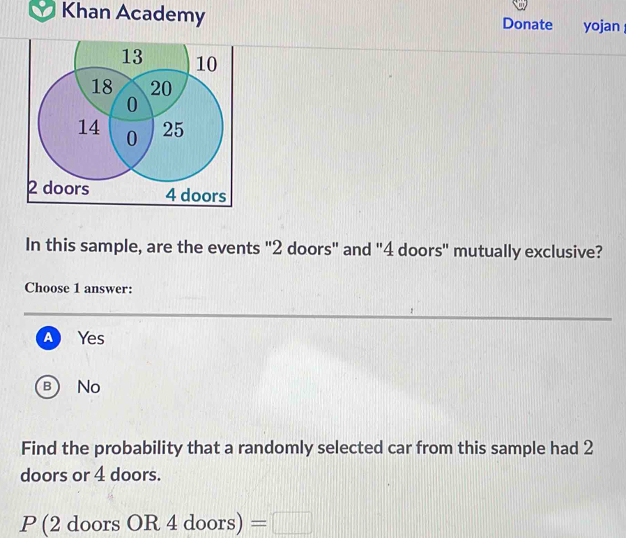 Khan Academy Donate yojan
In this sample, are the events "2 doors" and "4 doors" mutually exclusive?
Choose 1 answer:
A Yes
b No
Find the probability that a randomly selected car from this sample had 2
doors or 4 doors.
P(2doorsOR4doors)=□