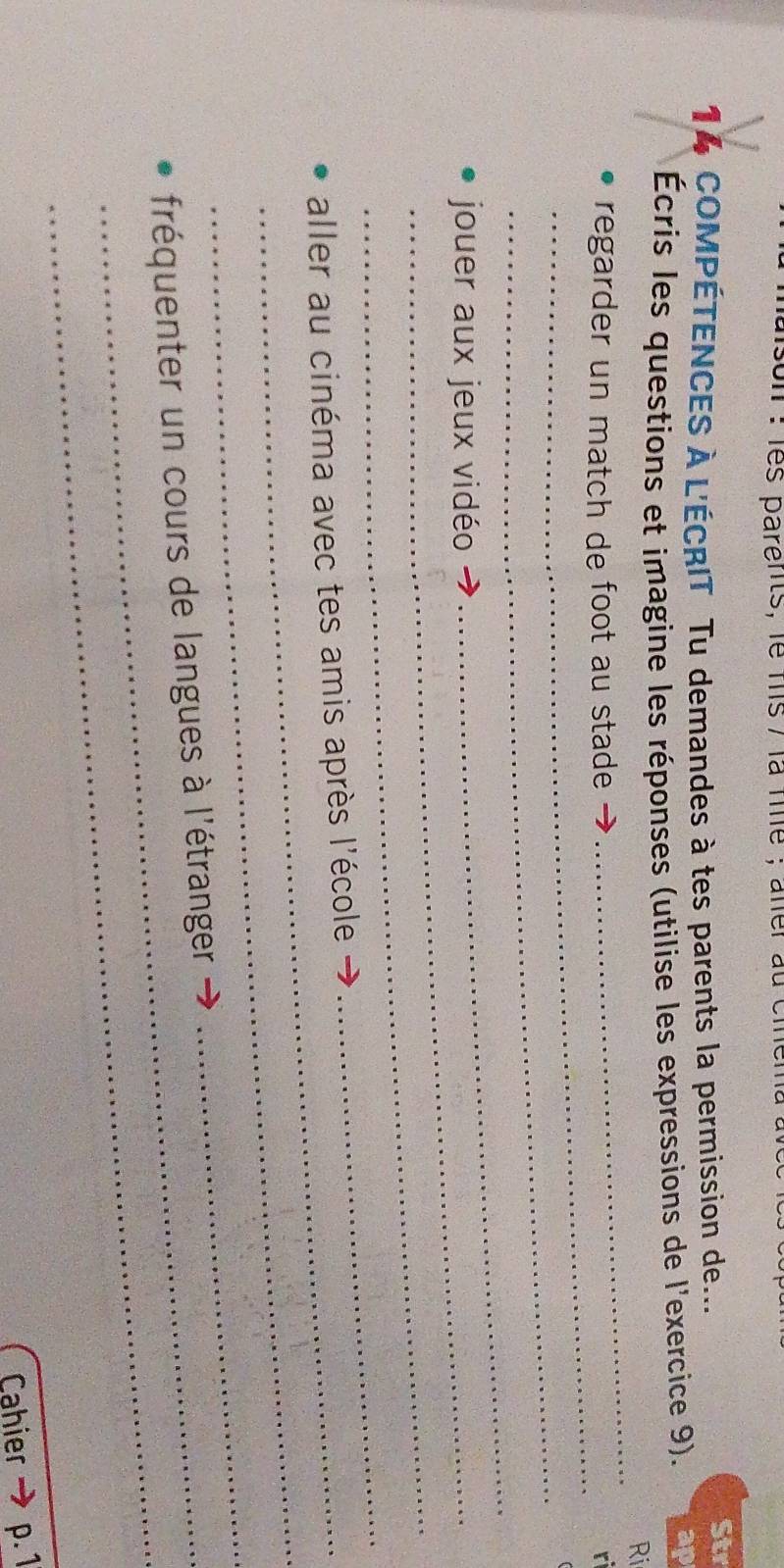 son : les parents, le mis / là file ; aler au ciema 
14 COMPÉTENCES À L'ÉCRIT Tu demandes à tes parents la permission de... 
Str 
_ 
Écris les questions et imagine les réponses (utilise les expressions de l'exercice 9). ap 
Ri 
_ 
regarder un match de foot au stade → r 
_ 
jouer aux jeux vidéo 
_ 
_ 
_ 
aller au cinéma avec tes amis après l'école 
_ 
_ 
_ 
fréquenter un cours de langues à l'étranger 
Cahier p. 1