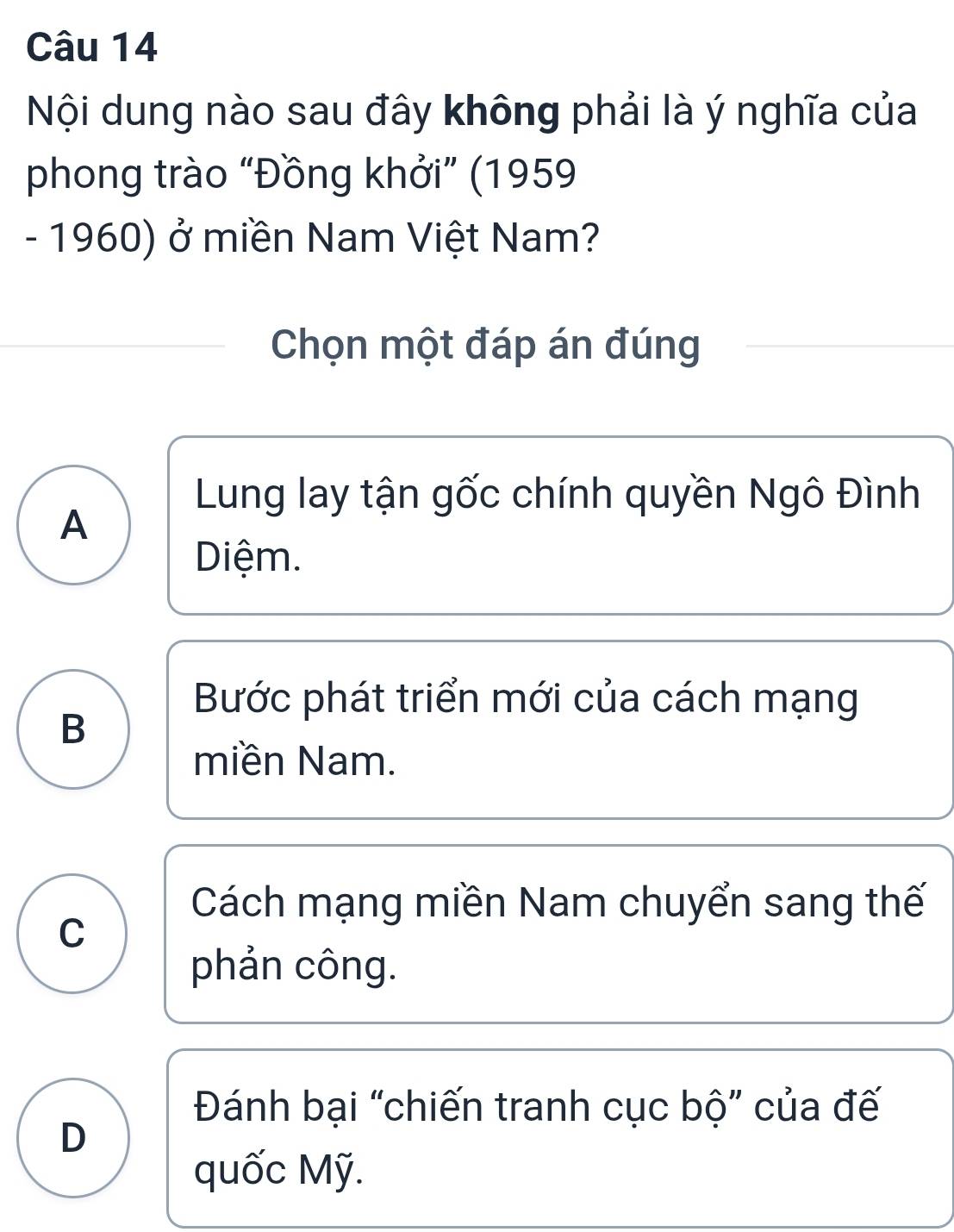 Nội dung nào sau đây không phải là ý nghĩa của
phong trào “Đồng khởi” (1959
- 1960) ở miền Nam Việt Nam?
Chọn một đáp án đúng
Lung lay tận gốc chính quyền Ngô Đình
A
Diệm.
Bước phát triển mới của cách mạng
B
miền Nam.
Cách mạng miền Nam chuyển sang thế
C
phản công.
Đánh bại “chiến tranh cục bộ” của đế
D
quốc Mỹ.