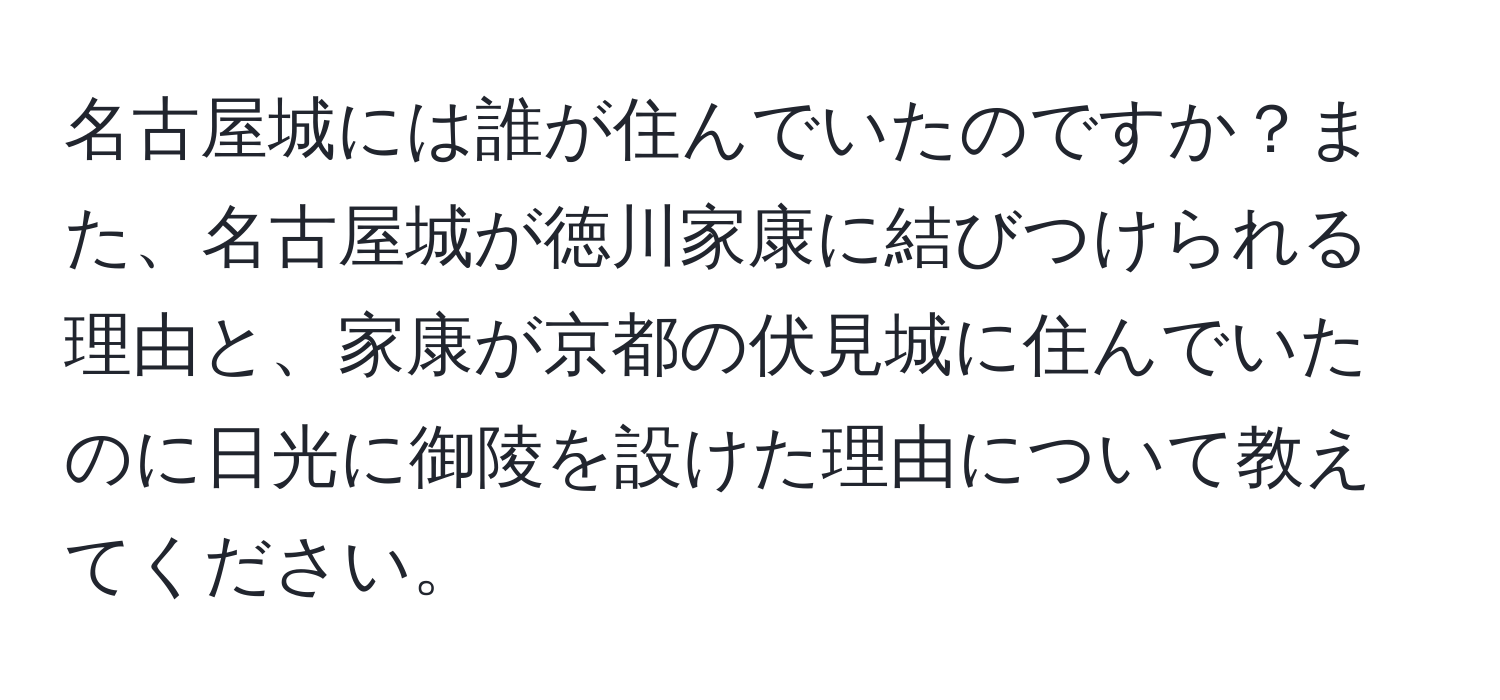 名古屋城には誰が住んでいたのですか？また、名古屋城が徳川家康に結びつけられる理由と、家康が京都の伏見城に住んでいたのに日光に御陵を設けた理由について教えてください。